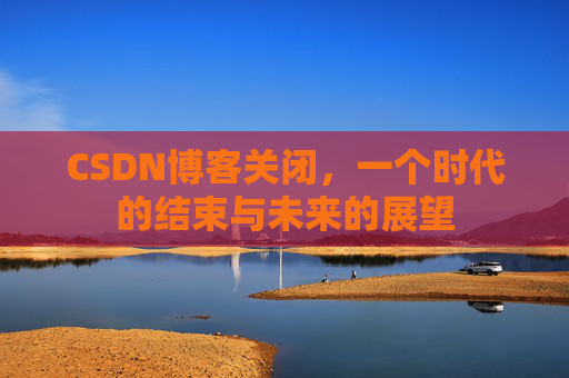 CSDN博客关闭，一个时代的结束与未来的展望